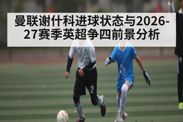 曼联谢什科进球状态与2026-27赛季英超争四前景分析