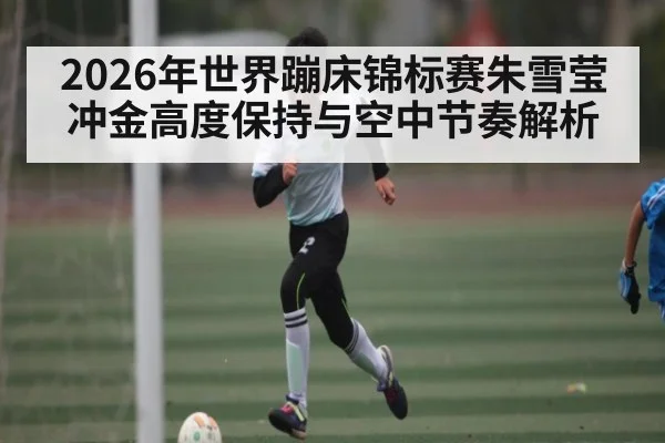 2026年世界蹦床锦标赛朱雪莹冲金高度保持与空中节奏解析